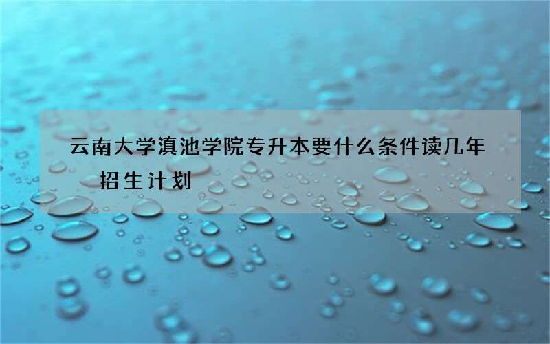 云南大学滇池学院专升本要什么条件读几年 招生计划